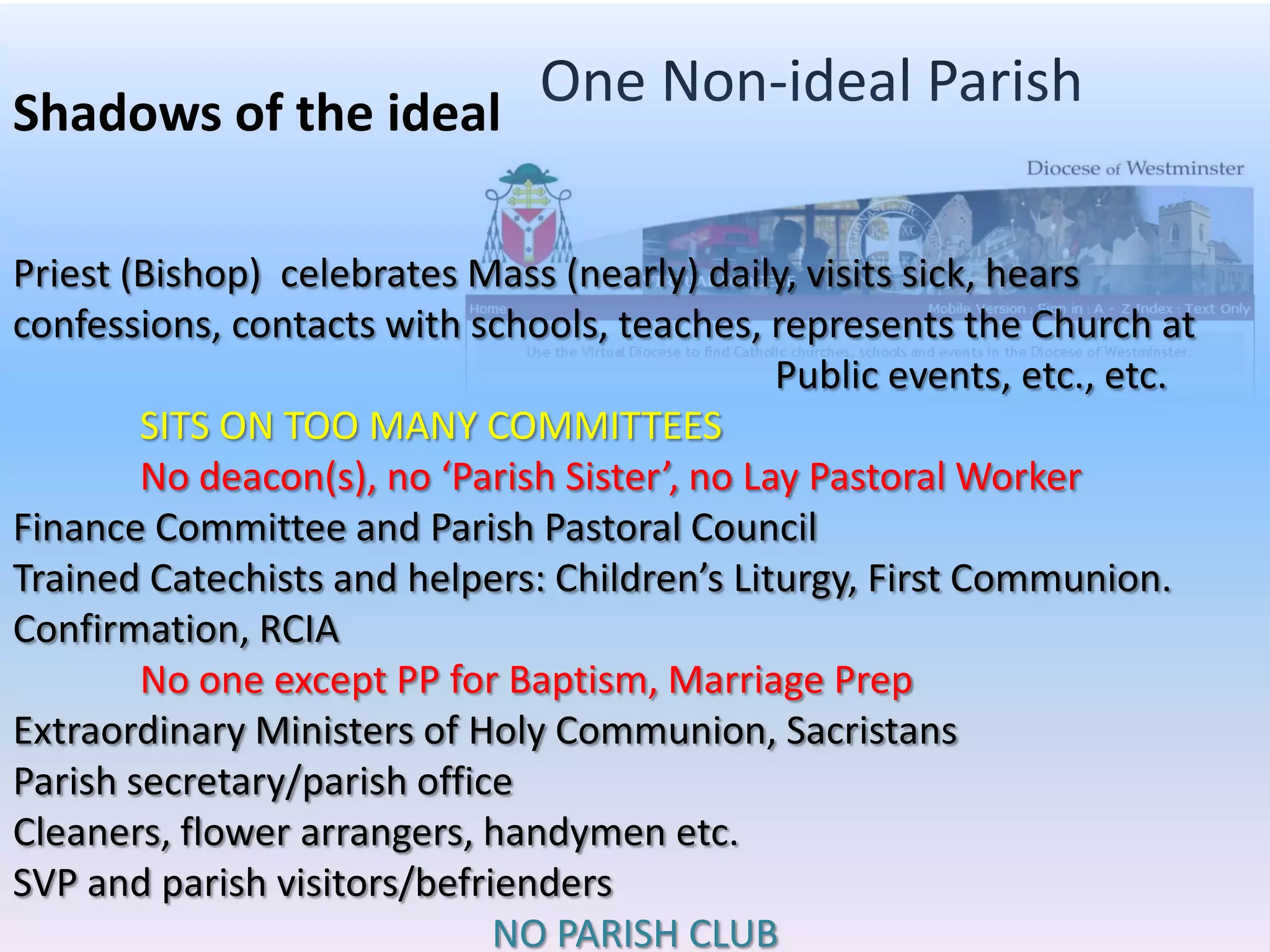 One Non-ideal ParishShadows of the idealPriest (Bishop)  celebrates Mass (nearly) daily, visits sick, hears confessions, contacts with schools, teaches, represents the Church at 						Public events, etc., etc.SITS ON TOO MANY COMMITTEESNo deacon(s), no ‘Parish Sister’, no Lay Pastoral WorkerFinance Committee and Parish Pastoral Council Trained Catechists and helpers: Children’s Liturgy, First Communion. Confirmation, RCIANo one except PP for Baptism, Marriage PrepExtraordinary Ministers of Holy Communion, SacristansParish secretary/parish officeCleaners, flower arrangers, handymen etc. 			SVP and parish visitors/befriendersNO PARISH CLUB