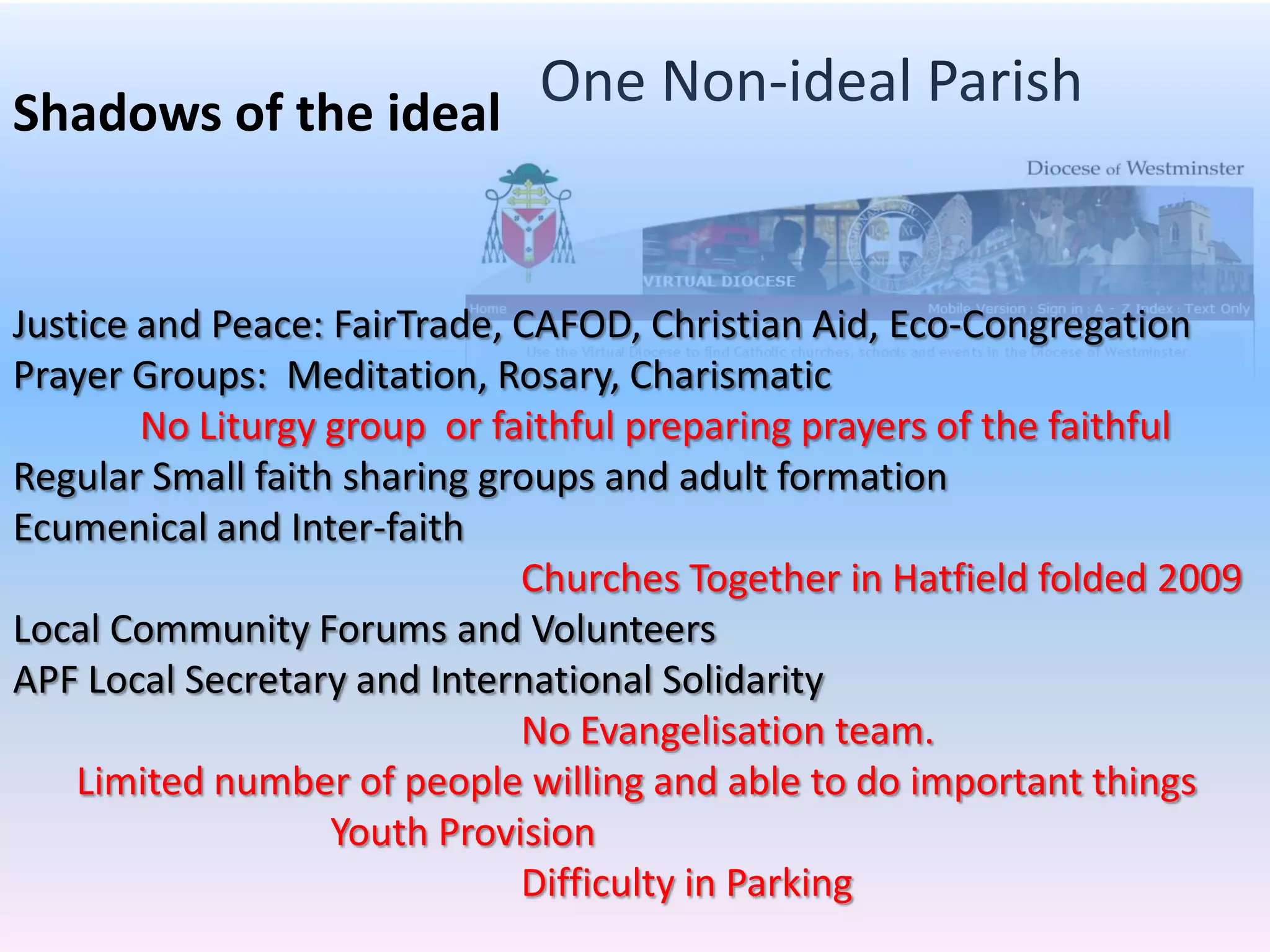 One Non-ideal ParishShadows of the idealJustice and Peace: FairTrade, CAFOD, Christian Aid, Eco-CongregationPrayer Groups:  Meditation, Rosary, Charismatic	No Liturgy group  or faithful preparing prayers of the faithfulRegular Small faith sharing groups and adult formationEcumenical and Inter-faithChurches Together in Hatfield folded 2009Local Community Forums and VolunteersAPF Local Secretary and International Solidarity     No Evangelisation team.Limited number of people willing and able to do important thingsYouth Provision			Difficulty in Parking