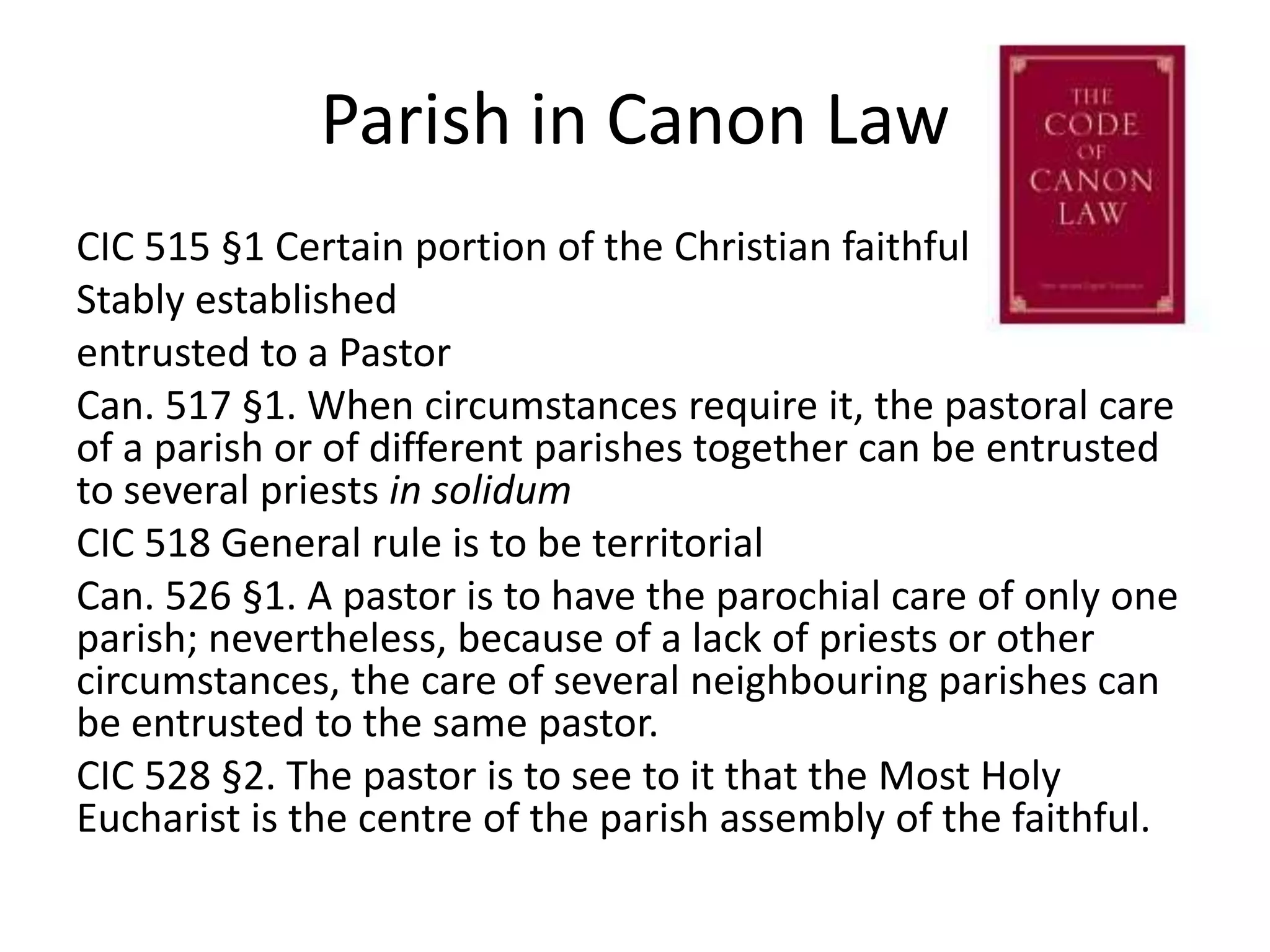 Parish in Canon LawCIC 515 §1 Certain portion of the Christian faithfulStably establishedentrusted to a Pastor Can. 517 §1. When circumstances require it, the pastoral care of a parish or of different parishes together can be entrusted to several priests in solidumCIC 518 General rule is to be territorialCan. 526 §1. A pastor is to have the parochial care of only one parish; nevertheless, because of a lack of priests or other circumstances, the care of several neighbouring parishes can be entrusted to the same pastor.CIC 528 §2. The pastor is to see to it that the Most Holy Eucharist is the centre of the parish assembly of the faithful.