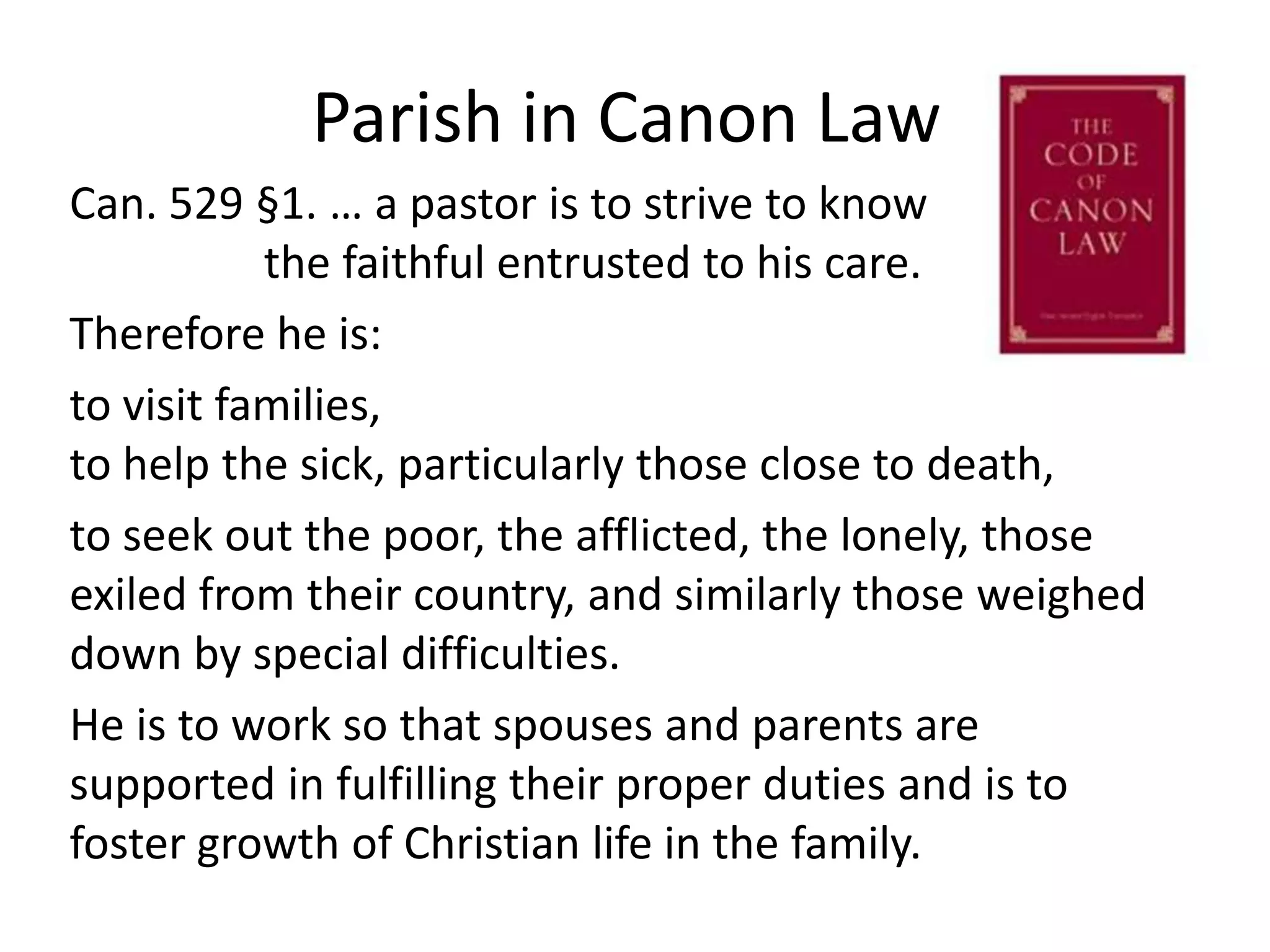 Parish in Canon LawCan. 529 §1. … a pastor is to strive to know 			      the faithful entrusted to his care.Therefore he is:to visit families, 				                                   to help the sick, particularly those close to death,to seek out the poor, the afflicted, the lonely, those exiled from their country, and similarly those weighed down by special difficulties. He is to work so that spouses and parents are supported in fulfilling their proper duties and is to foster growth of Christian life in the family.