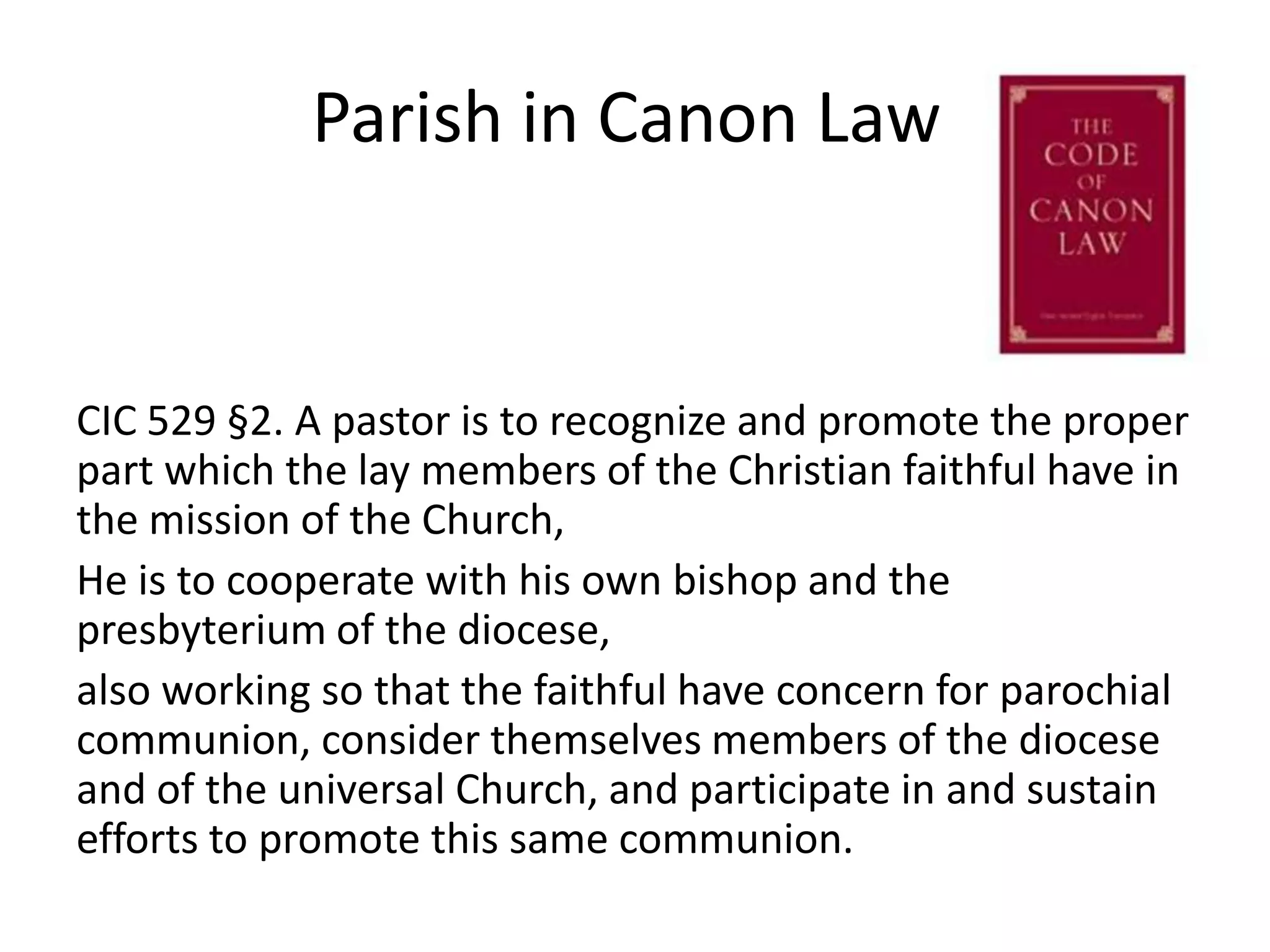 Parish in Canon LawCIC 529 §2. A pastor is to recognize and promote the proper part which the lay members of the Christian faithful have in the mission of the Church, He is to cooperate with his own bishop and the presbyterium of the diocese, also working so that the faithful have concern for parochial communion, consider themselves members of the diocese and of the universal Church, and participate in and sustain efforts to promote this same communion.