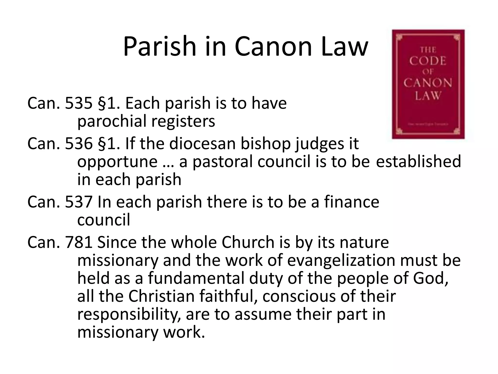 Parish in Canon LawCan. 535 §1. Each parish is to have 			parochial registersCan. 536 §1. If the diocesan bishop judges it 		opportune … a pastoral council is to be 	established 	in each parishCan. 537 In each parish there is to be a finance 	councilCan. 781 Since the whole Church is by its nature 	missionary and the work of evangelization must be 	held as a fundamental duty of the people of God, 	all the Christian faithful, conscious of their 	responsibility, are to assume their part in 	missionary work.