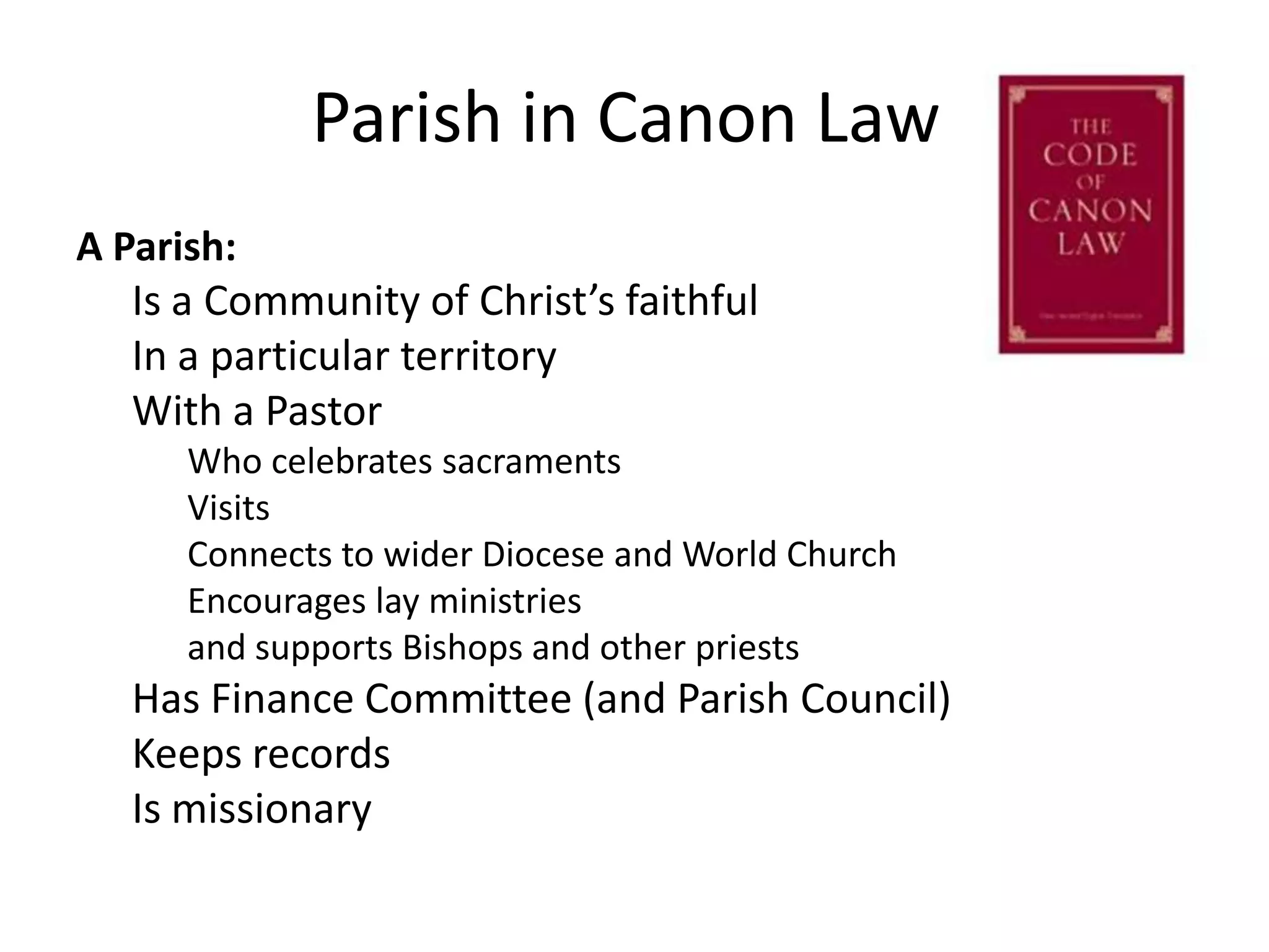 A Parish:Is a Community of Christ’s faithfulIn a particular territoryWith a PastorWho celebrates sacramentsVisitsConnects to wider Diocese and World ChurchEncourages lay ministries and supports Bishops and other priestsHas Finance Committee (and Parish Council)Keeps recordsIs missionaryParish in Canon Law