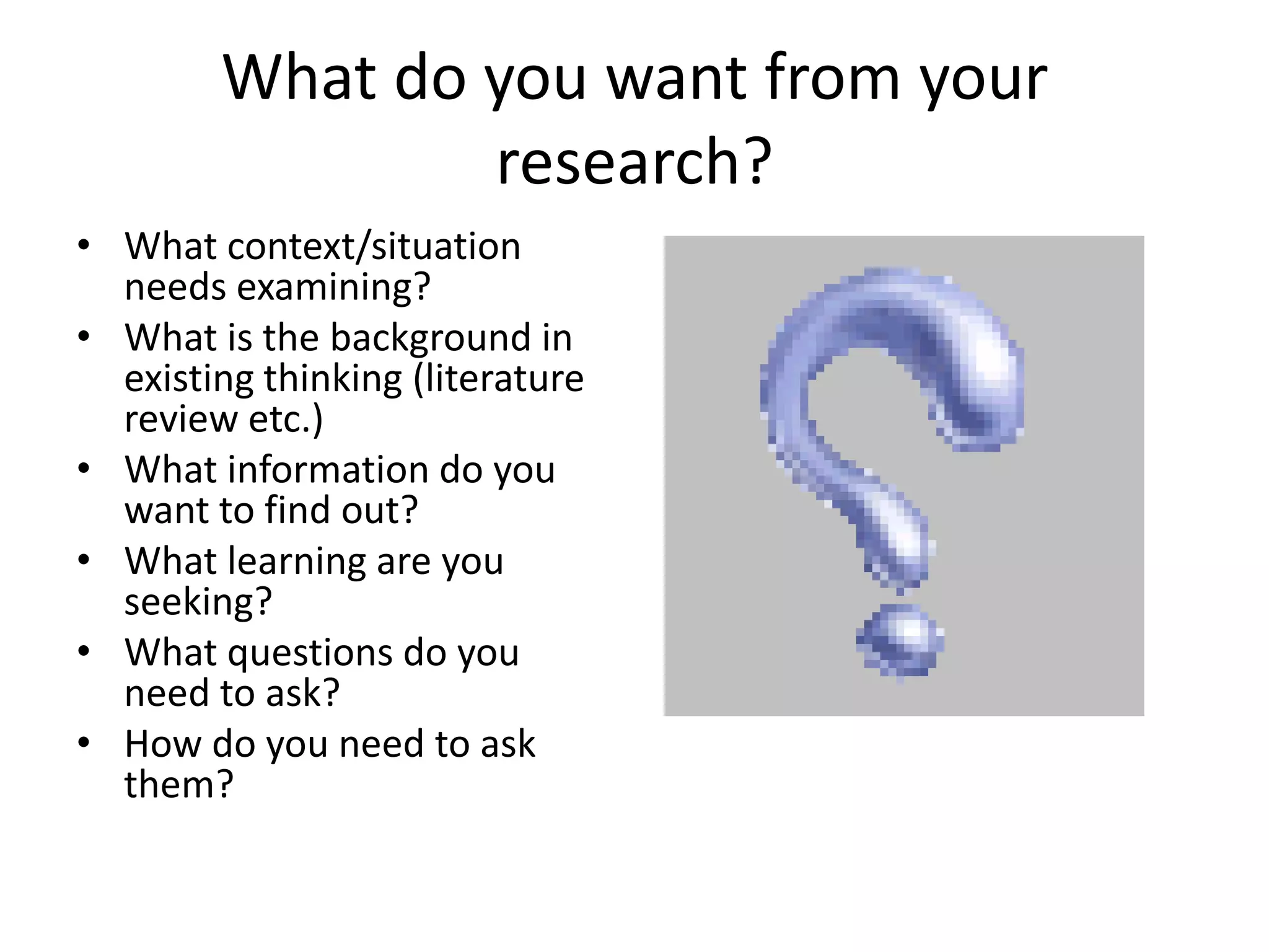 What do you want from your research?What context/situation needs examining?What is the background in existing thinking (literature review etc.)What information do you want to find out?What learning are you seeking?What questions do you need to ask?How do you need to ask them?