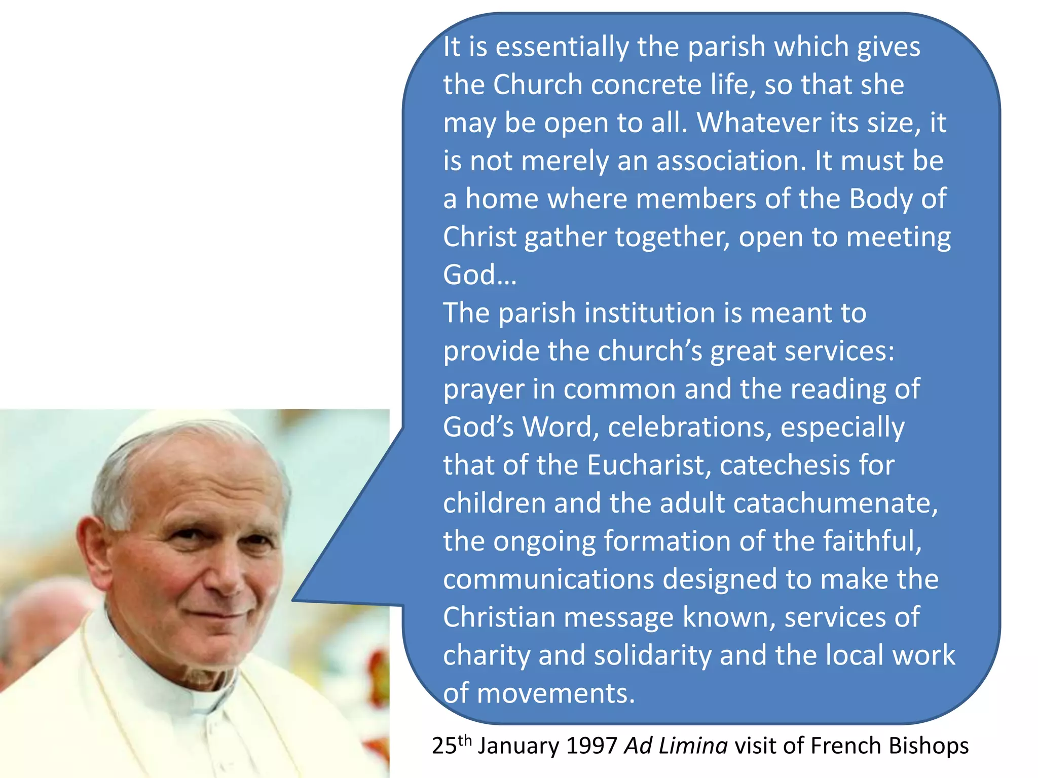 It is essentially the parish which gives the Church concrete life, so that she may be open to all. Whatever its size, it is not merely an association. It must be a home where members of the Body of Christ gather together, open to meeting God…The parish institution is meant to provide the church’s great services: prayer in common and the reading of God’s Word, celebrations, especially that of the Eucharist, catechesis for children and the adult catachumenate, the ongoing formation of the faithful, communications designed to make the Christian message known, services of charity and solidarity and the local work of movements.25th January 1997 Ad Liminavisit of French Bishops