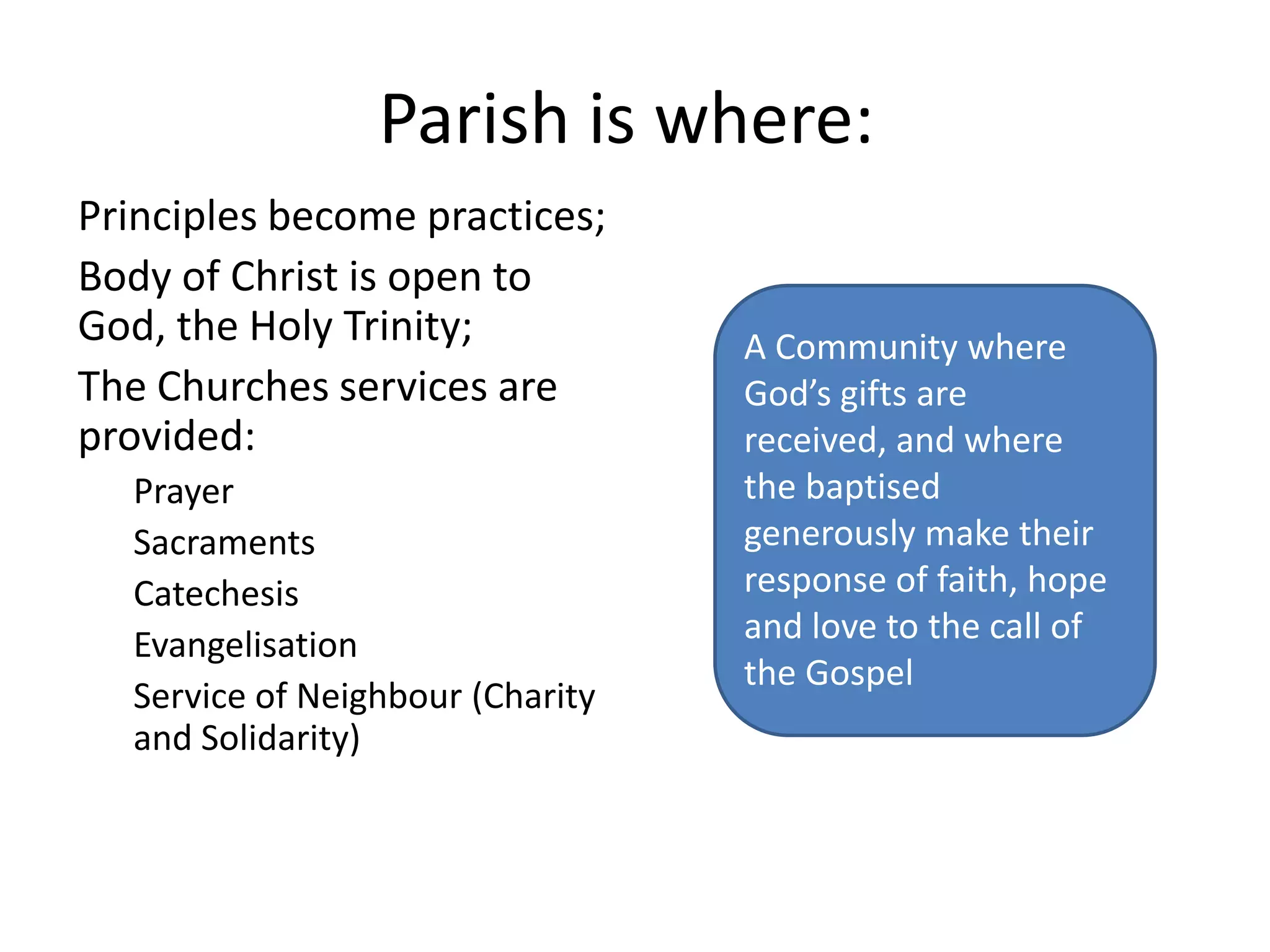 Parish is where:Principles become practices;Body of Christ is open to God, the Holy Trinity;The Churches services are provided:PrayerSacramentsCatechesisEvangelisationService of Neighbour (Charity and Solidarity)A Community where God’s gifts are received, and where the baptised generously make their response of faith, hope and love to the call of the Gospel