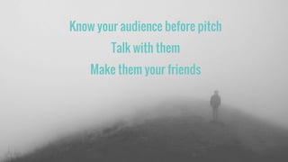 Know your audience before pitch
Talk with them
Make them your friends
 