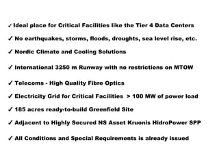 ✔ Ideal place for Critical Facilities like the Tier 4 Data Centers 
✔ No earthquakes, storms, floods, droughts, sea level rise, etc. 
✔ Nordic Climate and Cooling Solutions 
✔ International 3250 m Runway with no restrictions on MTOW 
✔ Telecoms - High Quality Fibre Optics 
✔ Electricity Grid for Critical Facilities > 100 MW of power load 
✔ 185 acres ready-to-build Greenfield Site 
✔ Adjacent to Highly Secured NS Asset Kruonis HidroPower SPP 
✔ All Conditions and Special Requirements is already issued 
