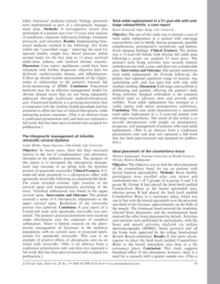 when functional medicine/systems biology protocols
were implemented as part of a chiropractic manage-
ment plan. Methods: A retrospective review was
performed of a patient case over 15 years with analysis
of conditions, responses, laboratory ﬁndings, treatment
protocols, and outcomes. Results: Implementing func-
tional medicine resulted in the following: A1c levels
within the ‘‘controlled range,’’ removing the need for
injected insulin; weight loss; blood pressure within
normal limits for the ﬁrst time in 13 years; resolved
adult-onset asthma; and resolved chronic sinusitis.
Discussion: Case report signiﬁcance could have been
enhanced with further diagnostic objective data for
dysbiosis, cardiovascular disease, and inﬂammation.
Follow-up should include measurement of the triglyc-
erides in relationship to the patient’s lowered Alc
levels/monitoring of DISH. Conclusion: Functional
medicine may be an effective management model for
chronic disease issues that are not being adequately
addressed through traditional medical/chiropractic
care. Functional medicine is a growing movement that
is congruent with the vitalistic health paradigm and has
potential to affect the face of clinical chiropractic while
enhancing patient outcomes. (This is an abstract from
a conference presentation only and does not represent a
full work that has been peer-reviewed and accepted for
publication.)
The chiropractic management of infantile
retrocollic cervical dystonia
Linda Mullin, Susan Esposito, John Gould, Life University
Objective: In recent years, there has been increased
interest in the use of complementary and alternative
therapies in the pediatric population. The purpose of
this report is to document the chiropractic manage-
ment and outcome of an infant with the dystonic
posture of spasmodic retrocollis. Clinical Features: A 9-
week-old male presented to a chiropractic ofﬁce with
spasmodic retrocollis following an unremarkable birth.
The exam revealed extreme right rotation of the
cervical spine and hyperextension posturing of the
torso. Vertebral subluxation was found in the upper
cervical spine. Intervention and Outcome: The patient
received a series of 6 chiropractic adjustments to the
upper cervical spine. Resolution of the retrocollic
posture was achieved. Conclusion: A case report of a
9-week-old male with spasmodic retrocollis was pre-
sented. The patient’s postural distortions were resolved
under chiropractic care for reduction of vertebral
subluxation. There is limited research on the chiro-
practic management of dystonias in the pediatric
population, with no current cases or proposed mech-
anisms for spasmodic retrocollis. This case is an
example of positive effects of chiropractic care on an
infant with retrocollis. (This is an abstract from a
conference presentation only and does not represent a
full work that has been peer-reviewed and accepted for
publication.)
Total ankle replacement in a 51-year-old with end-
stage osteoarthritis: a case report
Karen Numeroff, Inger Roug, Life University
Objective: The aim of this study was to present a case of
total ankle replacement in a patient with end-stage
osteoarthritis and to brieﬂy discuss prognosis, possible
complications, postoperative restrictions, and demon-
strate imaging ﬁndings. Clinical Features: The patient
was a 51-year-old female with chronic left ankle pain
following a severe car accident 33 years prior. The
patient’s daily living activities were severely limited,
ambulation was with a cane, and there was considerable
pain. Intervention and Outcome: The patient underwent
total ankle replacement. At 10-week follow-up, the
patient had regained signiﬁcant range of motion, was
ambulating well, and was pain free with only mild
residual swelling. Discussion: End-stage osteoarthritis is
debilitating and painful, affecting the patient’s daily
living activities. Surgical arthrodesis is the common
method used to alleviate pain and provide ankle
stability. Total ankle replacement has emerged as a
viable option with minor postoperative restrictions.
Conclusion: This case study demonstrates a successful
total ankle replacement in a 51-year-old patient with
end-stage osteoarthritis. The intent of this article is to
provide chiropractors with insight on presentation,
prognosis, and management of patients with total ankle
replacement. (This is an abstract from a conference
presentation only and does not represent a full work
that has been peer-reviewed and accepted for publica-
tion.)
Ideal placement of the counterforce brace
Mohsen Radpasand, National University of Health Sciences-
Florida, Hamed Radpasand
Objective: The objective was to ﬁnd the ideal placement
of the counterforce brace for use on patients with
lateral humeral epicondylitis. Methods: Seven healthy
participants were enrolled after case review and
randomized into 1 of 2 groups (4 in group A and 3 in
group B). Group A had placed the hard knob padded
Counterforce Brace at the lateral epicondyle area,
whereas group B had placed the hard knob padded
Counterforce Brace in a customary place, which was
one in line with the lateral epicondyle over the proximal
one-third of the forearm, approximately on the belly of
the muscle. The dominant hand received the randomly
selected brace placement, and the nondominant hand
received the other brace placement by default. Activities
and exercises were performed by participants, with the
brace and muscle activities analyzed via surface
electromyography (SEMG). Study protocol and all
the forms were approved by the college Institutional
Review Board committee. Results: It was more advan-
tageous to place the hard knob padded Counterforce
Brace at the lateral epicondyle area than in a the
customary place. Conclusion: This study suggests
beneﬁcial effect of this placement; however, there is a
need for a research with a greater sample size. (This is
J Chiropr Educ 2014 Vol. 28 No. 1  DOI 10.7899/JCE-14-4  www.journalchiroed.com 95
 