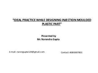 “IDEAL PRACTICE WHILE DESIGNING INJECTION MOULDED
PLASTIC PART”
Presented by
Mr. Narendra Gupta
E-mail:-narengupta124@gmail.com Contact:-8080007801
 