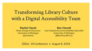 Transforming Library Culture
with a Digital Accessibility Team
IDEAL ‘19 Conference • August 6, 2019
Rachel Vacek
Head, Design & Discovery
University of Michigan
@vacekrae
Ben Howell
User Experience & Accessibility Specialist
University of Michigan
@BenHowellA11y
 
