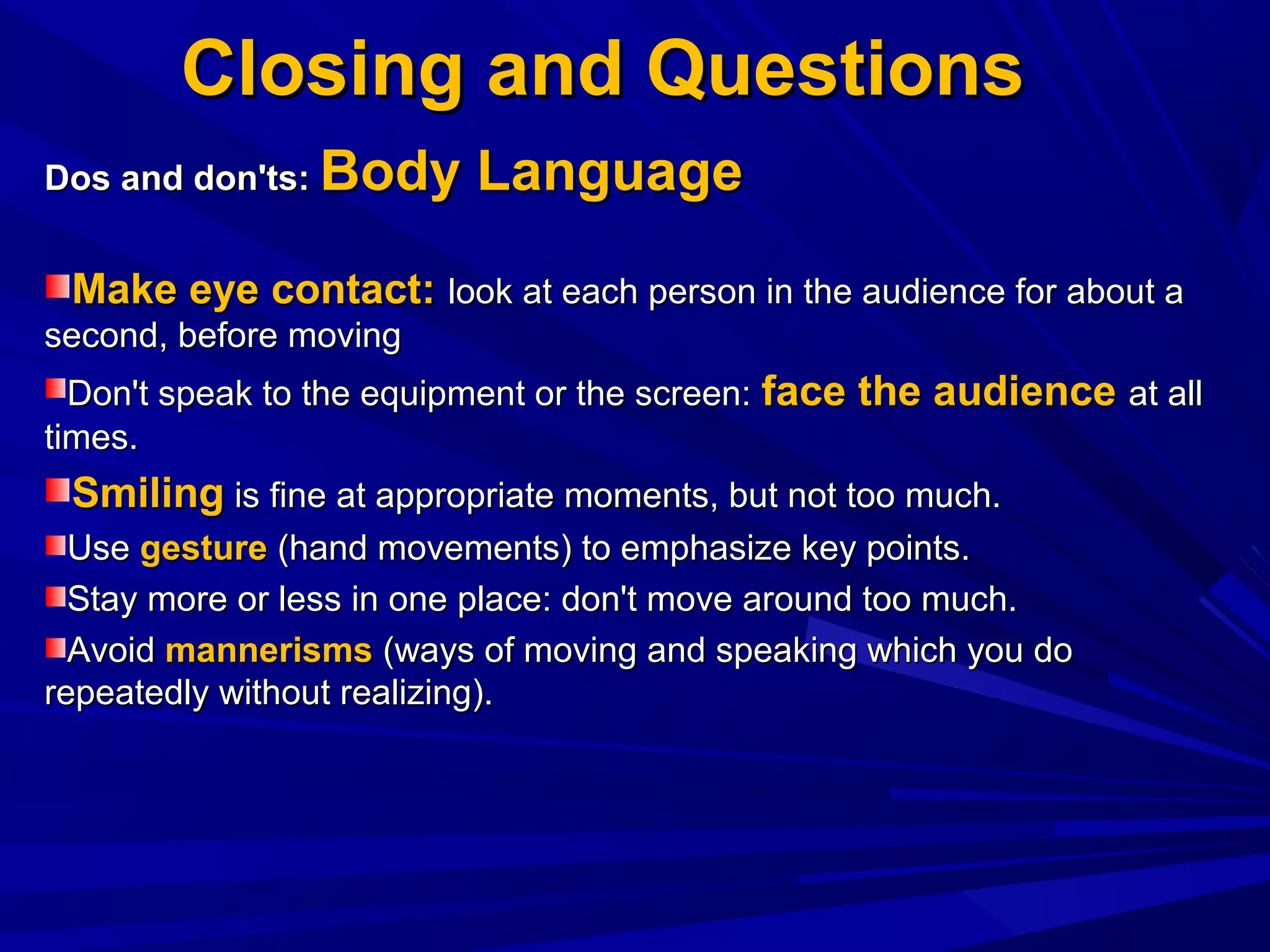 Closing and QuestionsClosing and Questions
Dos and don'ts:Dos and don'ts: Body LanguageBody Language
Make eye contact:Make eye contact: look at each person in the audience for about alook at each person in the audience for about a
second, before movingsecond, before moving
Don't speak to the equipment or the screen:Don't speak to the equipment or the screen: face the audienceface the audience at allat all
times.times.
SmilingSmiling is fine at appropriate moments, but not too much.is fine at appropriate moments, but not too much.
UseUse gesturegesture (hand movements) to emphasize key points.(hand movements) to emphasize key points.
Stay more or less in one place: don't move around too much.Stay more or less in one place: don't move around too much.
AvoidAvoid mannerismsmannerisms (ways of moving and speaking which you do(ways of moving and speaking which you do
repeatedly without realizing).repeatedly without realizing).
 