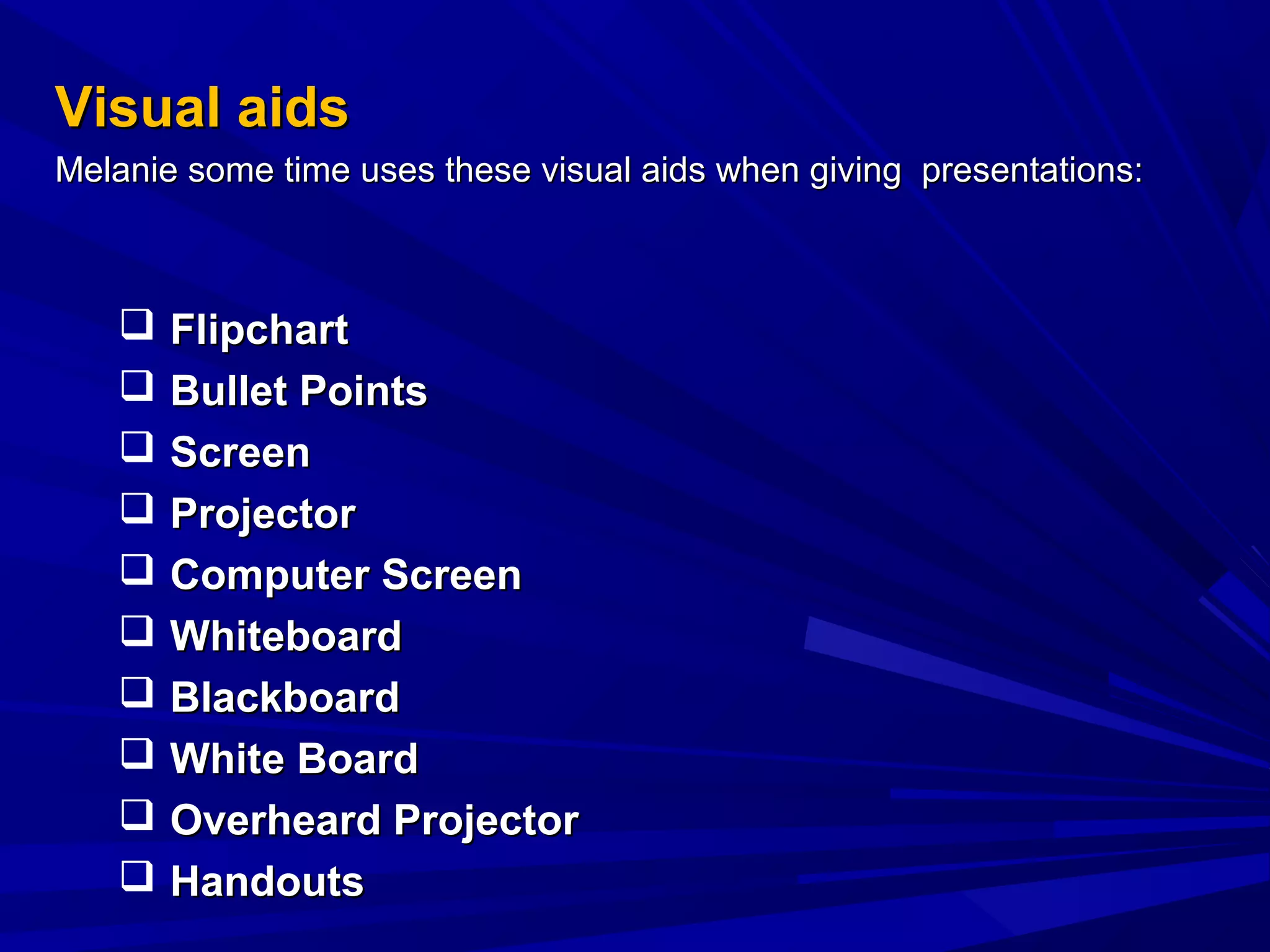 Visual aidsVisual aids
Melanie some time uses these visual aids when giving presentations:Melanie some time uses these visual aids when giving presentations:
 FlipchartFlipchart
 Bullet PointsBullet Points
 ScreenScreen
 ProjectorProjector
 Computer ScreenComputer Screen
 WhiteboardWhiteboard
 BlackboardBlackboard
 White BoardWhite Board
 Overheard ProjectorOverheard Projector
 HandoutsHandouts
 