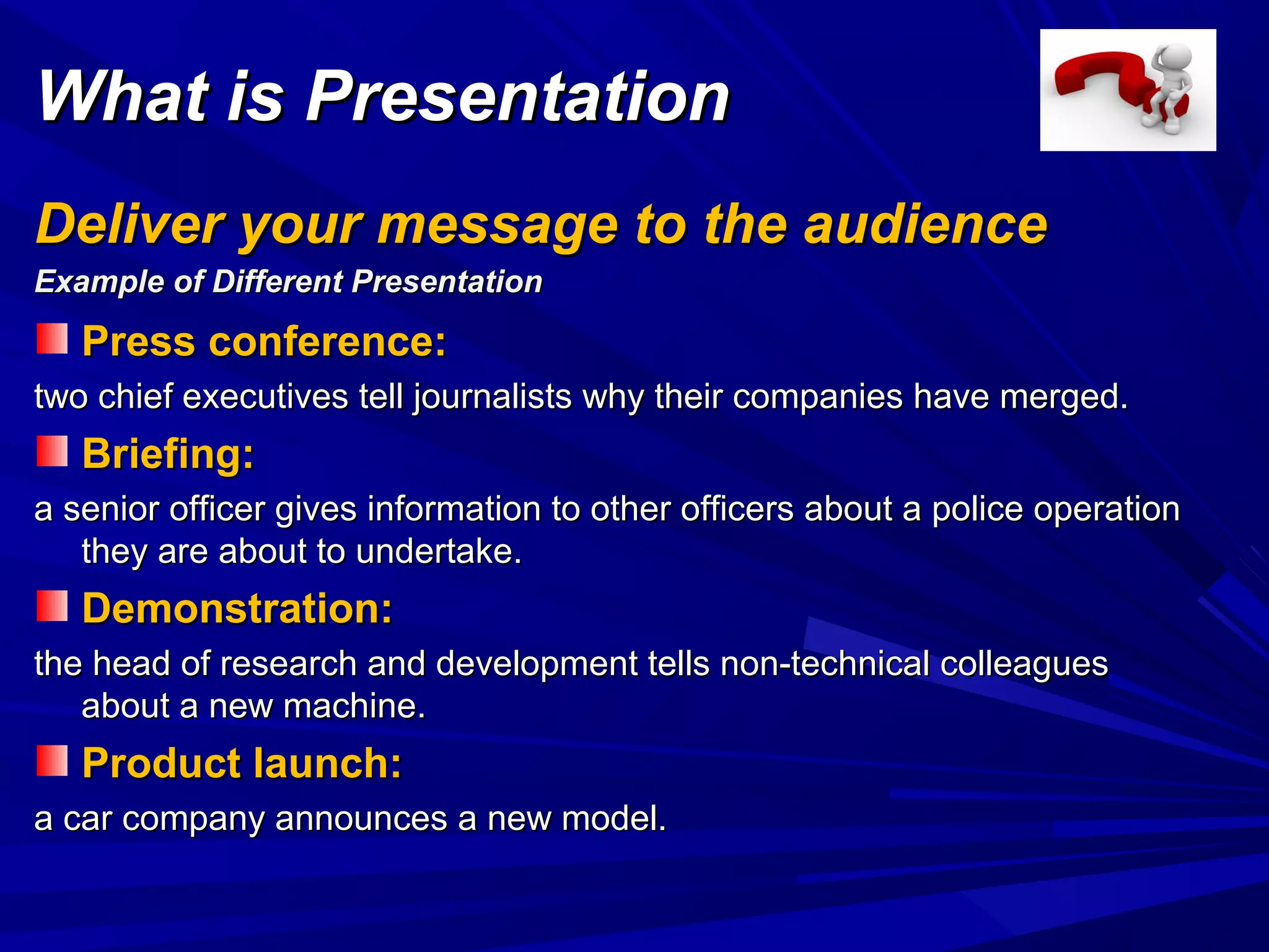 Press conference:Press conference:
two chief executives tell journalists why their companies have merged.two chief executives tell journalists why their companies have merged.
Briefing:Briefing:
a senior officer gives information to other officers about a police operationa senior officer gives information to other officers about a police operation
they are about to undertake.they are about to undertake.
Demonstration:Demonstration:
the head of research and development tells non-technical colleaguesthe head of research and development tells non-technical colleagues
about a new machine.about a new machine.
Product launch:Product launch:
a car company announces a new model.a car company announces a new model.
What is PresentationWhat is Presentation
Deliver your message to the audienceDeliver your message to the audience
Example of Different PresentationExample of Different Presentation
 