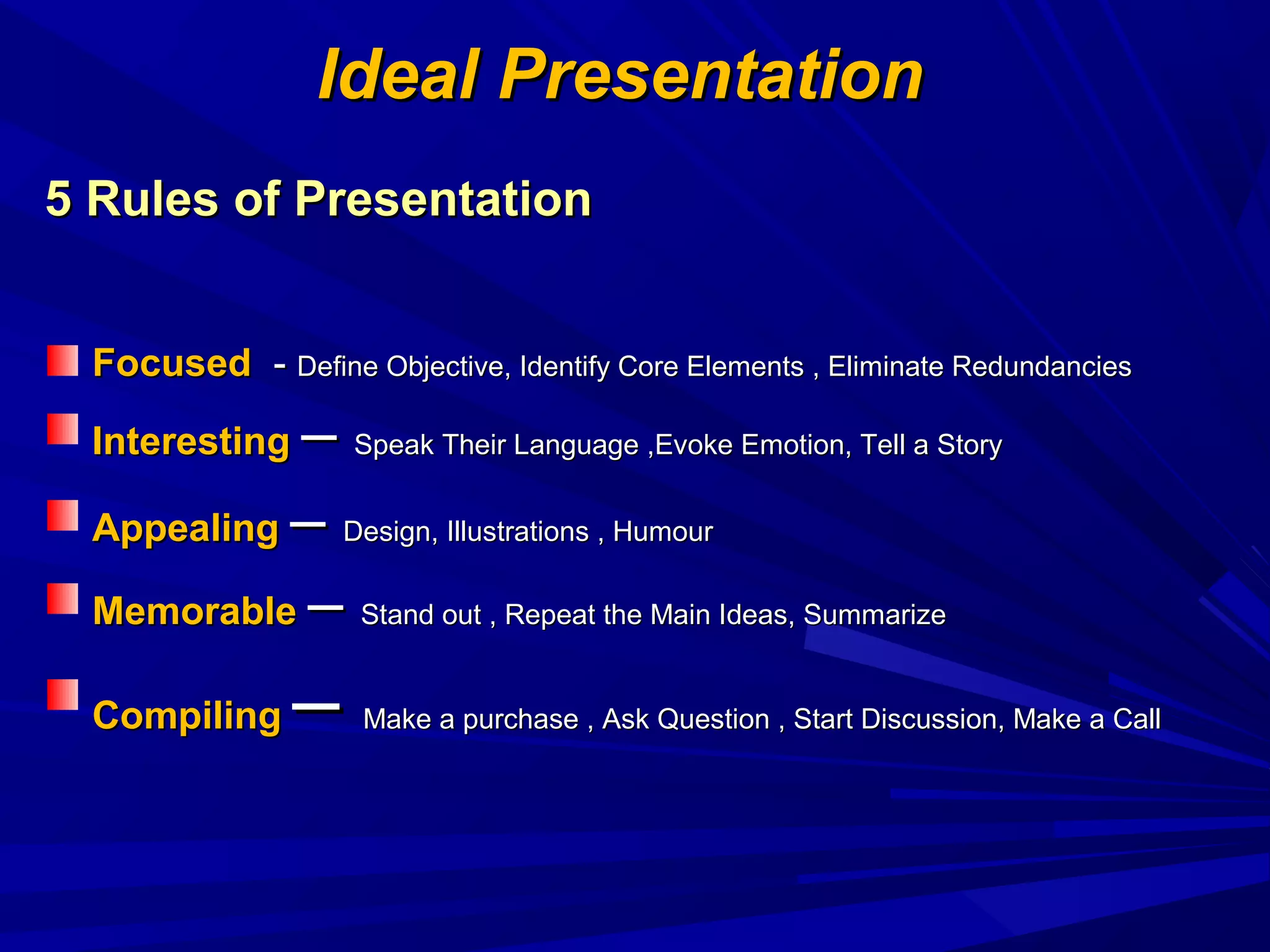 FocusedFocused -- Define Objective, Identify Core Elements , Eliminate RedundanciesDefine Objective, Identify Core Elements , Eliminate Redundancies
InterestingInteresting –– Speak Their Language ,Evoke Emotion, Tell a StorySpeak Their Language ,Evoke Emotion, Tell a Story
AppealingAppealing –– Design, Illustrations , HumourDesign, Illustrations , Humour
MemorableMemorable –– Stand out , Repeat the Main Ideas, SummarizeStand out , Repeat the Main Ideas, Summarize
CompilingCompiling –– Make a purchase , Ask Question , Start Discussion, Make a CallMake a purchase , Ask Question , Start Discussion, Make a Call
Ideal PresentationIdeal Presentation
5 Rules of Presentation5 Rules of Presentation
 