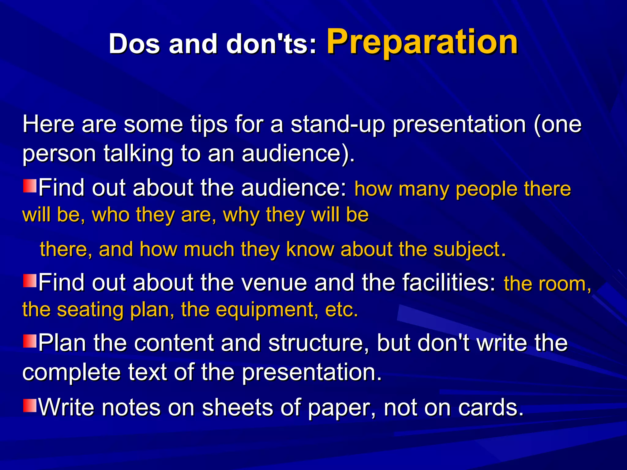 Dos and don'ts:Dos and don'ts: PreparationPreparation
Here are some tips for a stand-up presentation (oneHere are some tips for a stand-up presentation (one
person talking to an audience).person talking to an audience).
Find out about the audience:Find out about the audience: how many people therehow many people there
will be, who they are, why they will bewill be, who they are, why they will be
there, and how much they know about the subjectthere, and how much they know about the subject..
Find out about the venue and the facilities:Find out about the venue and the facilities: the room,the room,
the seating plan, the equipment, etc.the seating plan, the equipment, etc.
Plan the content and structure, but don't write thePlan the content and structure, but don't write the
complete text of the presentation.complete text of the presentation.
Write notes on sheets of paper, not on cards.Write notes on sheets of paper, not on cards.
 