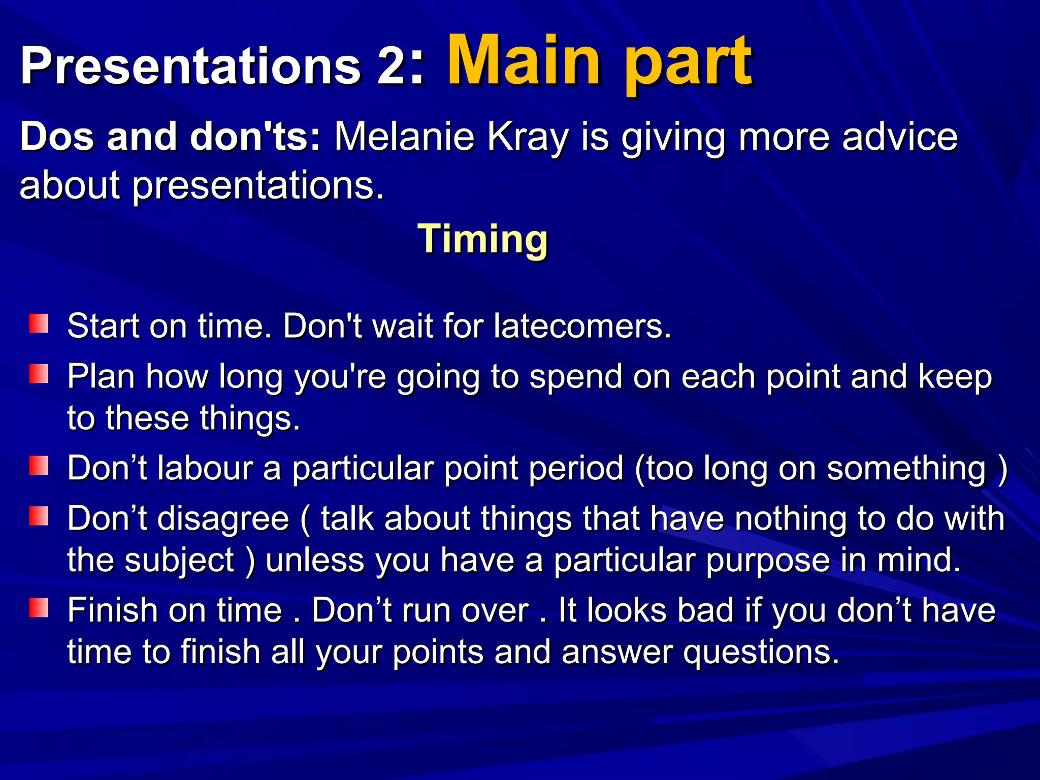 Presentations 2Presentations 2:: Main partMain part
Dos and don'ts:Dos and don'ts: Melanie Kray is giving more adviceMelanie Kray is giving more advice
about presentations.about presentations.
Start on time. Don't wait for latecomers.Start on time. Don't wait for latecomers.
Plan how long you're going to spend on each point and keepPlan how long you're going to spend on each point and keep
to these things.to these things.
Don’t labour a particular point period (too long on something )Don’t labour a particular point period (too long on something )
Don’t disagree ( talk about things that have nothing to do withDon’t disagree ( talk about things that have nothing to do with
the subject ) unless you have a particular purpose in mind.the subject ) unless you have a particular purpose in mind.
Finish on time . Don’t run over . It looks bad if you don’t haveFinish on time . Don’t run over . It looks bad if you don’t have
time to finish all your points and answer questions.time to finish all your points and answer questions.
TimingTiming
 