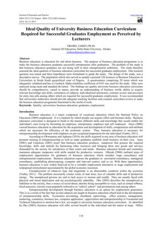 Journal of Education and Practice www.iiste.org
ISSN 2222-1735 (Paper) ISSN 2222-288X (Online)
Vol.4, No.15, 2013
114
Ideal Quality of University Business Education Curriculum
Required for Successful Graduates Employment as Perceived by
Lecturers
OKORO, JAMES (Ph.D)
Institute Of Education, Delta State University, Abraka
jimkorokpeu@yahoo.com
Abstract
Business education is education for and about business. The purpose of business education programme is to
make the business education graduates successful entrepreneurs after graduation. The problem of the study is
that business education graduates are not doing well in their entrepreneurial ambitions. The study therefore
assessed the ideal qualities of business education curriculum for successful graduates employment. One research
question was raised and three hypotheses were formulated to guide the study. The design of the study, was a
descriptive survey. The population which also served as sample consisted 126 lecturers in Business Education in
Universities in South South geopolitical zone of Nigeria. A questionnaire comprising 20 items which was
adequately validated and has a Cronbach Alpha reliability coefficient of 0.83 was used for the study. Data were
analyzed using mean and standard deviation. The findings are quality university business education curriculum
should be comprehensive, varied in nature, provide an understanding of business world, ability to acquire
relevant knowledge and skills, correlation of subjects, individualized instruction, constant review and provision
for entry into jobs among others which are required for successful graduates employment. It was recommended
that universities authorities should provide adequate teaching facilities and constant curriculum review to make
the business education programme functional in the world of work.
Keywords: Quality; universities; business education; graduates; employment.
Introduction
Business education is a major component of vocational education which the National Policy on
Education (2009) emphasized. It is a medium by which people can acquire office and business skills. Business
education curriculum is designed to build in the learner different skills and knowledge that would enable her
individual’s earn living by becoming an employee, entrepreneur, employer and self employed. Aliyu (2006)
viewed business education as education for the acquisition and development of skills, competencies and attribute
which are necessary for efficiency of the economic system. Thus, business education is necessary for
entrepreneurship development with emphasis on pre-vocational preparation for the individual (Tashie, 2011).
According to Okwuanaso and Agbamu (2010), the skills acquired in any area of business education will
promote training in entrepreneurship as well as make graduates establish small business on their own. Anao
(2001) and Umemzia (2003) assert that business education produces manpower that possess the required
knowledge, skills and attitude for harnessing other resources and bringing them into goods and services
demanded by the society for satisfaction of their wants and needs. Business education breeds and constantly
maintains adequate manpower with skills needed for productive ventures. Oborah (2006) outlined areas of
employment opportunities for graduates of business education which includes wage consultancy and
entrepreneurial employments. Business education exposes the graduates to secretarial consultancy, managerial
consultancy, establishing photocopying, computer and inter-net centres, and so on. With these opportunities,
business education is now widely believed to be a veritable employment alternative to wage employment and
widespread retrenchment necessitated by the global economic recession.
Unemployment of whatever type and magnitude is an abominable condition within the economy
(Tashie, 2011). The problem necessarily creates waste of man hour, loss of valuable skills and of productive
energy. The unemployed persons are said to lack access to income and wealth. They are usually faced with
physical and moral deprivation and are psychologically unhealthy. Oke (2003) describes the unemployed as
liabilities to the society, thus a source of social threat, thereby being susceptible to vices, such as armed robbery,
hired assassins; internet scam popularly referred to as “yahoo! yahoo!” and prostitutions and among others.
Entrepreneurship development through business education is an option for employment generation.
This is as a result of the fact that several subjects are taught in business education which lead to the development
of entrepreneurship skills. Economics accounting, shorthand, typewriting, office practice, management,
marketing, commerce, business law, computer application / appreciation and entrepreneurship in Vocational and
Technical Education to mention but a few, are taught in university business education curriculum. As identified
by Oke (2003), business education will offer several benefit to the individual and the nation at large. Office
 