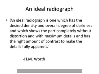 An ideal radiograph
• ‘An ideal radiograph is one which has the
desired density and overall degree of darkness
and which shows the part completely without
distortion and with maximum details and has
the right amount of contrast to make the
details fully apparent.’
-H.M. Worth
 