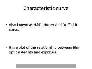Characteristic curve
• Also known as H&D (Hurter and Driffield)
curve.
• It is a plot of the relationship between film
optical density and exposure.
 