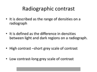 Radiographic contrast
• It is described as the range of densities on a
radiograph
• It is defined as the difference in densities
between light and dark regions on a radiograph.
• High contrast –short grey scale of contrast
• Low contrast-long grey scale of contrast
 