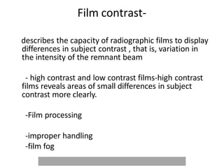 Film contrast-
describes the capacity of radiographic films to display
differences in subject contrast , that is, variation in
the intensity of the remnant beam
- high contrast and low contrast films-high contrast
films reveals areas of small differences in subject
contrast more clearly.
-Film processing
-improper handling
-film fog
 