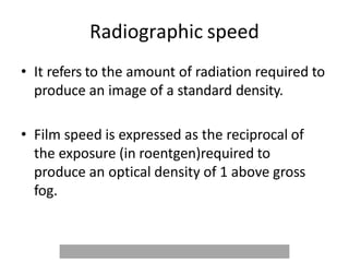 Radiographic speed
• It refers to the amount of radiation required to
produce an image of a standard density.
• Film speed is expressed as the reciprocal of
the exposure (in roentgen)required to
produce an optical density of 1 above gross
fog.
 
