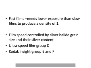 • Fast films –needs lower exposure than slow
films to produce a density of 1.
• Film speed controlled by silver halide grain
size and their silver content
• Ultra-speed film-group D
• Kodak insight-group E and F
 