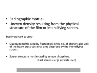 • Radiographic mottle-
• Uneven density resulting from the physical
structure of the film or intensifying screen.
Two important causes-
• Quantum mottle-czed by fluctuation in the no. of photons per unit
of the beam cross-sectional area absorbed by the intensifying
screen.
• Screen structure mottle-czed by screen phosphors.
(Fast screens-large crystals used)
 