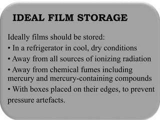 IDEAL FILM STORAGE
Ideally films should be stored:
• In a refrigerator in cool, dry conditions
• Away from all sources of ionizing radiation
• Away from chemical fumes including
mercury and mercury-containing compounds
• With boxes placed on their edges, to prevent
pressure artefacts.
 