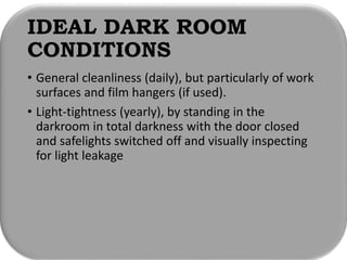 IDEAL DARK ROOM
CONDITIONS
• General cleanliness (daily), but particularly of work
surfaces and film hangers (if used).
• Light-tightness (yearly), by standing in the
darkroom in total darkness with the door closed
and safelights switched off and visually inspecting
for light leakage
 