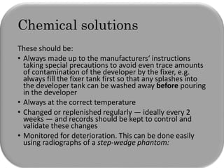 Chemical solutions
These should be:
• Always made up to the manufacturers‘ instructions
taking special precautions to avoid even trace amounts
of contamination of the developer by the fixer, e.g.
always fill the fixer tank first so that any splashes into
the developer tank can be washed away before pouring
in the developer
• Always at the correct temperature
• Changed or replenished regularly — ideally every 2
weeks — and records should be kept to control and
validate these changes
• Monitored for deterioration. This can be done easily
using radiographs of a step-wedge phantom:
 