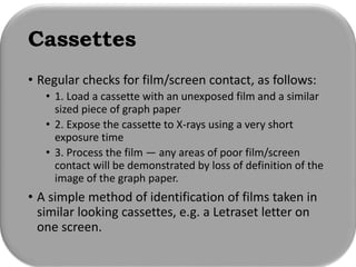 Cassettes
• Regular checks for film/screen contact, as follows:
• 1. Load a cassette with an unexposed film and a similar
sized piece of graph paper
• 2. Expose the cassette to X-rays using a very short
exposure time
• 3. Process the film — any areas of poor film/screen
contact will be demonstrated by loss of definition of the
image of the graph paper.
• A simple method of identification of films taken in
similar looking cassettes, e.g. a Letraset letter on
one screen.
 