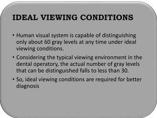 IDEAL VIEWING CONDITIONS
• Human visual system is capable of distinguishing
only about 60 gray levels at any time under ideal
viewing conditions.
• Considering the typical viewing environment in the
dental operatory, the actual number of gray levels
that can be distinguished falls to less than 30.
• So, ideal viewing conditions are required for better
diagnosis
 