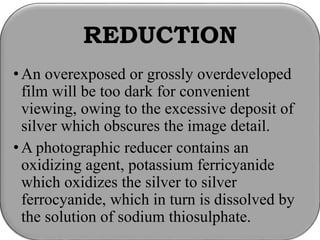 REDUCTION
• An overexposed or grossly overdeveloped
film will be too dark for convenient
viewing, owing to the excessive deposit of
silver which obscures the image detail.
• A photographic reducer contains an
oxidizing agent, potassium ferricyanide
which oxidizes the silver to silver
ferrocyanide, which in turn is dissolved by
the solution of sodium thiosulphate.
 