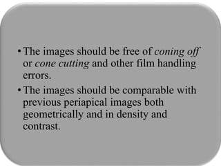 •The images should be free of coning off
or cone cutting and other film handling
errors.
•The images should be comparable with
previous periapical images both
geometrically and in density and
contrast.
 