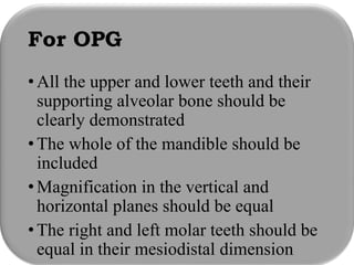 For OPG
•All the upper and lower teeth and their
supporting alveolar bone should be
clearly demonstrated
•The whole of the mandible should be
included
•Magnification in the vertical and
horizontal planes should be equal
•The right and left molar teeth should be
equal in their mesiodistal dimension
 