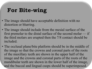 For Bite-wing
• The image should have acceptable definition with no
distortion or blurring.
• The image should include from the mesial surface of the
first premolar to the distal surface of the second molar — if
the third molars are erupted then the 7/8 contact should be
included.
• The occlusal plane/bite platform should be in the middle of
the image so that the crowns and coronal parts of the roots
of the maxillary teeth are shown in the upper half of the
image and the crowns and coronal parts of the roots of the
mandibular teeth are shown in the lower half of the image,
and the buccal and lingual cusps should be superimposed.
 