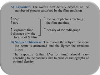 A) Exposure:- The overall film density depends on the
number of photons absorbed by the film emulsion
 kVp  the no. of photons reaching
mA the film and thus
 exposure time  density of the radiograph
distance b/w, the
focal spot & film
B) Subject Thickness: The thicker the subject, the more
the beam is attenuated and the lighter the resultant
image
The exposure (either kVp or time) should vary
according to the patient’s size to produce radiographs of
optimal density.
 