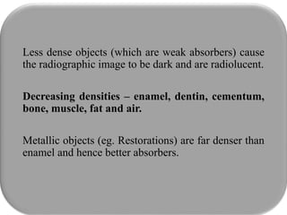 Less dense objects (which are weak absorbers) cause
the radiographic image to be dark and are radiolucent.
Decreasing densities – enamel, dentin, cementum,
bone, muscle, fat and air.
Metallic objects (eg. Restorations) are far denser than
enamel and hence better absorbers.
 