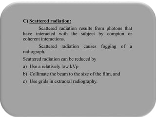 C) Scattered radiation:
Scattered radiation results from photons that
have interacted with the subject by compton or
coherent interactions.
Scattered radiation causes fogging of a
radiograph.
Scattered radiation can be reduced by
a) Use a relatively low kVp
b) Collimate the beam to the size of the film, and
c) Use grids in extraoral radiography.
 