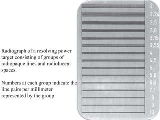 Radiograph of a resolving power
target consisting of groups of
radiopaque lines and radiolucent
spaces.
Numbers at each group indicate the
line pairs per millimeter
represented by the group.
 