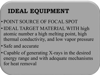 IDEAL EQUIPMENT
•POINT SOURCE OF FOCAL SPOT
•IDEAL TARGET MATERIAL WITH high
atomic number a high melting point, high
thermal conductivity, and low vapor pressure
•Safe and accurate
•Capable of generating X-rays in the desired
energy range and with adequate mechanisms
for heat removal
 