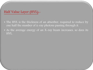 Half Value Layer (HVL):-
• The HVL is the thickness of an absorber, required to reduce by
one half the number of x-ray photons passing through it.
• As the average energy of an X-ray beam increases, so does its
HVL.
 