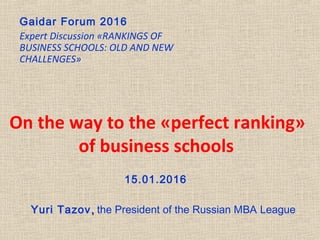 Yuri Tazov,, the President of the Russian MBA League
On the way to the «perfect ranking»
of business schools
Gaidar Forum 2016
Expert Discussion «RANKINGS OF
BUSINESS SCHOOLS: OLD AND NEW
CHALLENGES»
15.01.2016
 