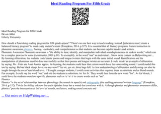 Ideal Reading Program For Fifth Grade
Ideal Reading Program for Fifth Grade
Devon Alder
Liberty University
How should a flourishing reading program for fifth grade appear? "There's no one best way to teach reading; instead, [educators must] create a
balanced literacy program" to meet every student's needs (Tompkins, 2014, p.327). It is essential that all literacy programs feature instruction in
phonemic awareness, phonics, fluency, vocabulary, and comprehension so that students can become capable readers and writers.
Phonemic Awareness Phonemic awareness is "the ability to hear, identify, and manipulate individual sounds
–phonemes–in spoken words," which can
be a complex process for some (Armbruster, 2009 p.10). To exemplify, in the word "mat" an individual... Show more content on Helpwriting.net ...
By learning alliteration, the students could create poems and tongue twisters that begin with the same initial sound. Identification and the
manipulation of phonemes must be done successfully so that their poems and tongue twister are accurate. I could model an example of alliteration
by saying: Ms. Alder ate Aunt Annie's apples. In rhyming, the students could hear that certain words have the same ending sound. I could model this
too by saying: Ba baa black sheep, have you any wool? Yes sir, yes sir, three bags full. A clear understanding of alliteration and rhyming can also be
taught through the use of read aloud texts. If I taught younger students, I could create activities that required them to substitute and or blend sounds.
For example, I could say the word "mat" and ask the students to substitute /m/ for /b/. They would then form the new word "bat". As for blends, I
could have the students sound out specific phonemes such as /s/ /a/ /t/ to create words such as "sat".
Phonics
Phonics "is the set of relationships between phonology (the sounds in speech) and orthography (the spelling pattern of written language" (Tompkins,
2014, p.152). This is the ability to know that each alphabet letter has a sound that correlates with it. Although phonics and phonemics awareness differ,
phonics "puts the intervention at the level of sounds, not letters, making sound concrete and
... Get more on HelpWriting.net ...
 