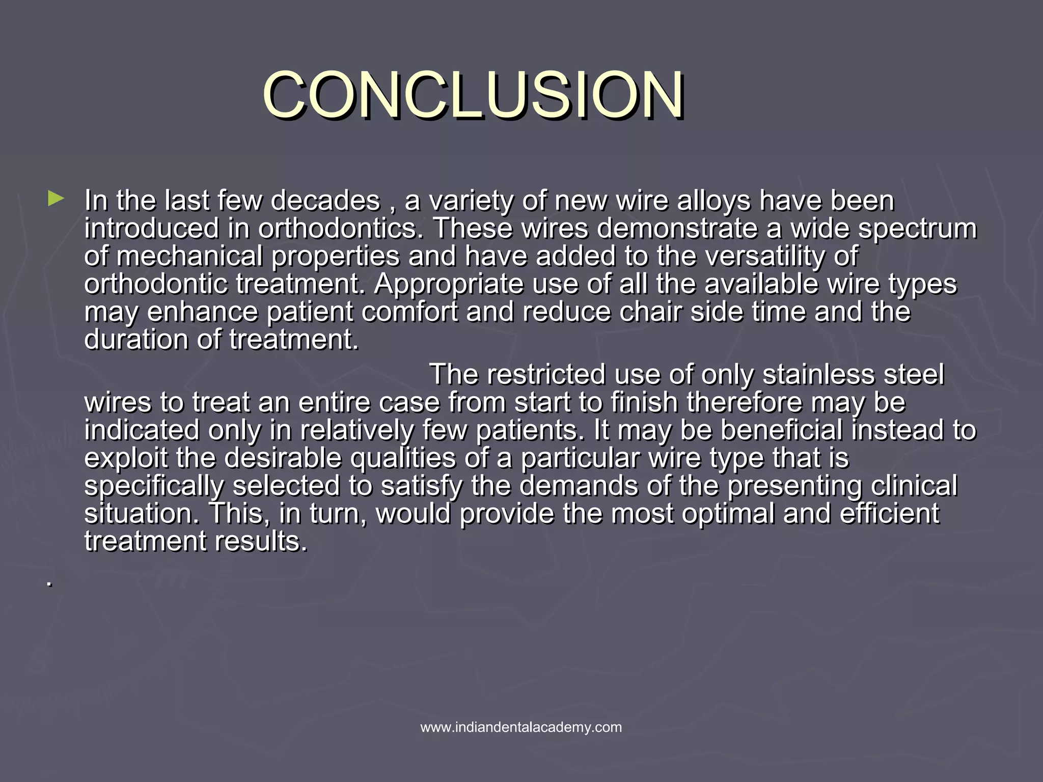 CONCLUSIONCONCLUSION
► In the last few decades , a variety of new wire alloys have beenIn the last few decades , a variety of new wire alloys have been
introduced in orthodontics. These wires demonstrate a wide spectrumintroduced in orthodontics. These wires demonstrate a wide spectrum
of mechanical properties and have added to the versatility ofof mechanical properties and have added to the versatility of
orthodontic treatment. Appropriate use of all the available wire typesorthodontic treatment. Appropriate use of all the available wire types
may enhance patient comfort and reduce chair side time and themay enhance patient comfort and reduce chair side time and the
duration of treatment.duration of treatment.
The restricted use of only stainless steelThe restricted use of only stainless steel
wires to treat an entire case from start to finish therefore may bewires to treat an entire case from start to finish therefore may be
indicated only in relatively few patients. It may be beneficial instead toindicated only in relatively few patients. It may be beneficial instead to
exploit the desirable qualities of a particular wire type that isexploit the desirable qualities of a particular wire type that is
specifically selected to satisfy the demands of the presenting clinicalspecifically selected to satisfy the demands of the presenting clinical
situation. This, in turn, would provide the most optimal and efficientsituation. This, in turn, would provide the most optimal and efficient
treatment results.treatment results.
..
www.indiandentalacademy.com
 