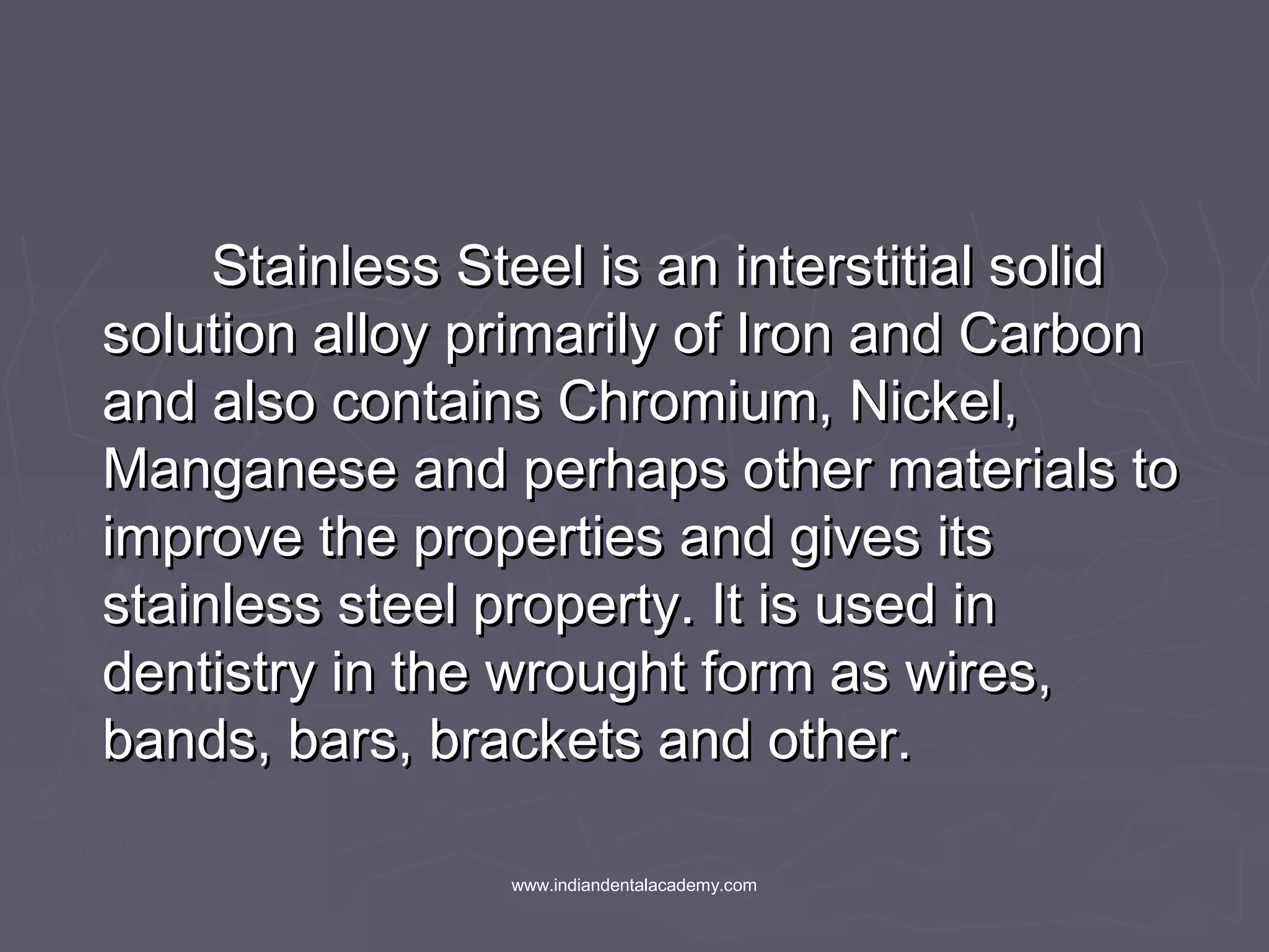 Stainless Steel is an interstitial solidStainless Steel is an interstitial solid
solution alloy primarily of Iron and Carbonsolution alloy primarily of Iron and Carbon
and also contains Chromium, Nickel,and also contains Chromium, Nickel,
Manganese and perhaps other materials toManganese and perhaps other materials to
improve the properties and gives itsimprove the properties and gives its
stainless steel property. It is used instainless steel property. It is used in
dentistry in the wrought form as wires,dentistry in the wrought form as wires,
bands, bars, brackets and other.bands, bars, brackets and other.
www.indiandentalacademy.com
 