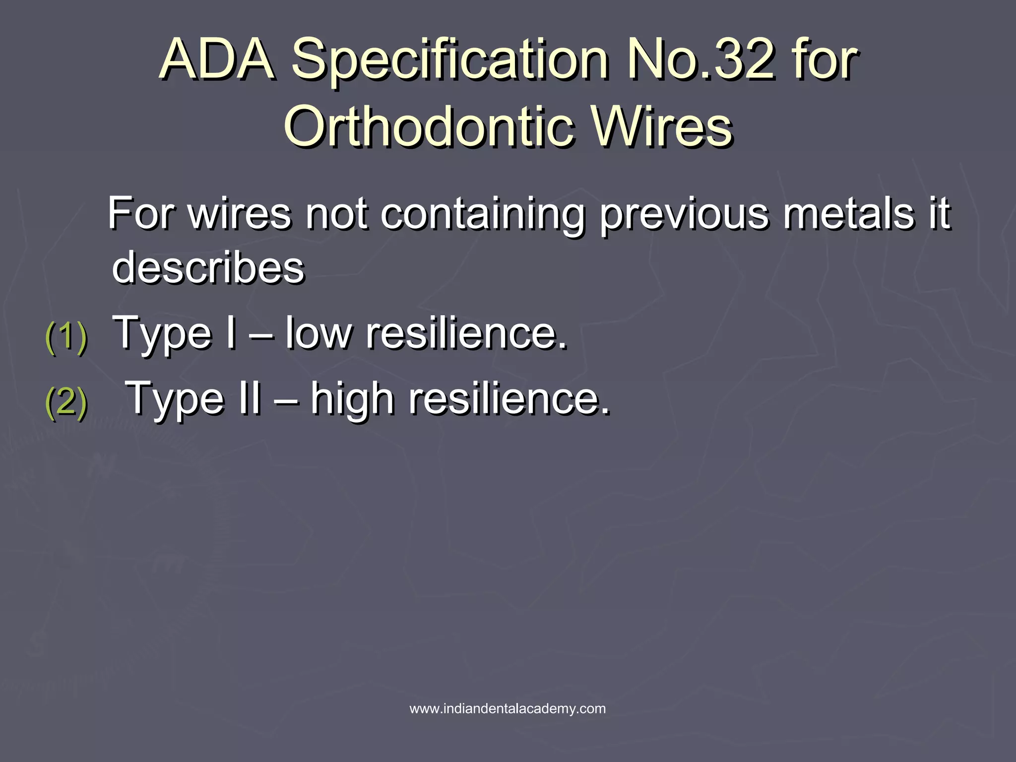 ADA Specification No.32 forADA Specification No.32 for
Orthodontic WiresOrthodontic Wires
For wires not containing previous metals itFor wires not containing previous metals it
describesdescribes
(1)(1) Type I – low resilience.Type I – low resilience.
(2)(2) Type II – high resilience.Type II – high resilience.
www.indiandentalacademy.com
 