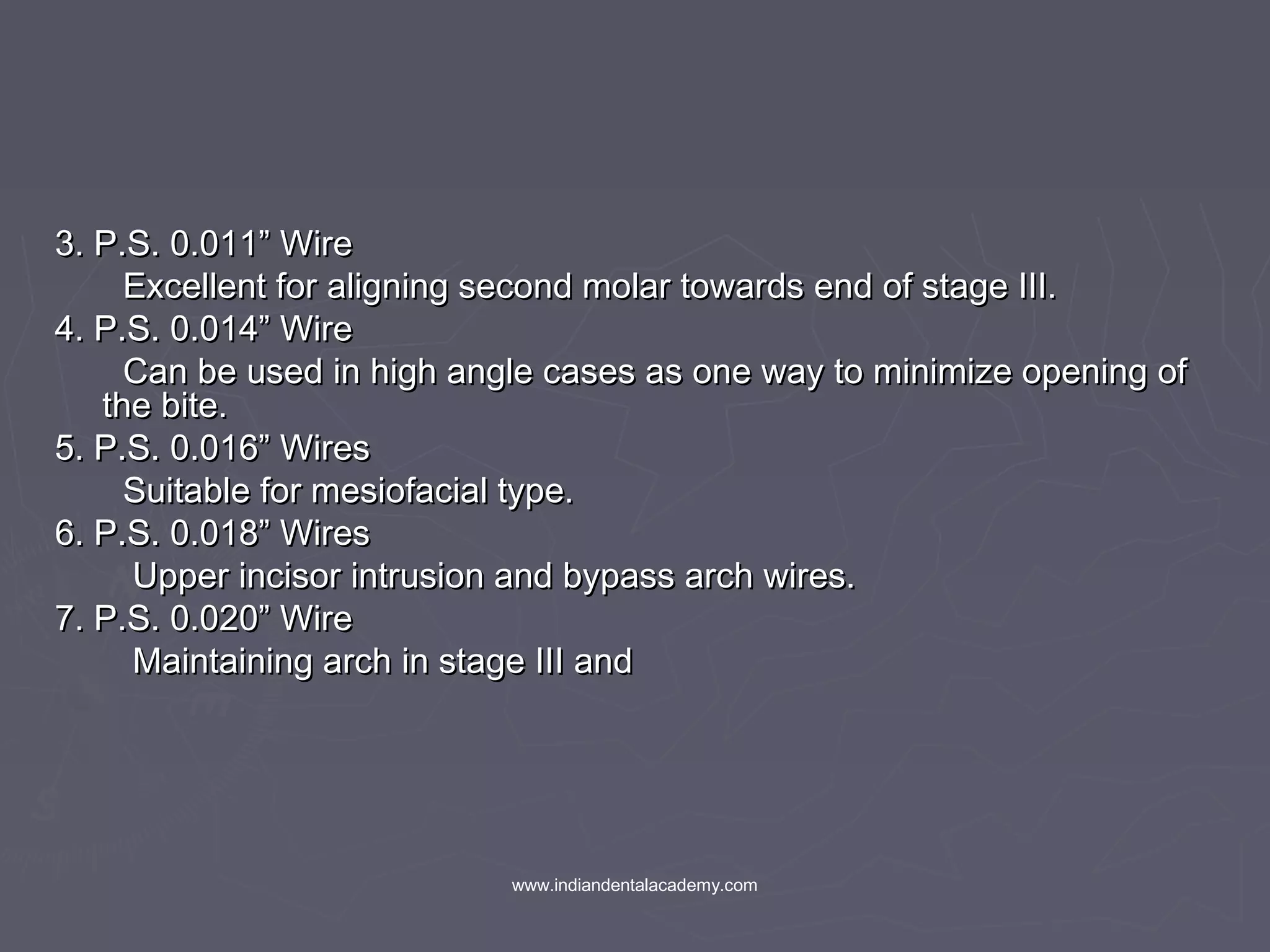 3. P.S. 0.011” Wire3. P.S. 0.011” Wire
Excellent for aligning second molar towards end of stage III.Excellent for aligning second molar towards end of stage III.
4. P.S. 0.014” Wire4. P.S. 0.014” Wire
Can be used in high angle cases as one way to minimize opening ofCan be used in high angle cases as one way to minimize opening of
the bite.the bite.
5. P.S. 0.016” Wires5. P.S. 0.016” Wires
Suitable for mesiofacial type.Suitable for mesiofacial type.
6. P.S. 0.018” Wires6. P.S. 0.018” Wires
Upper incisor intrusion and bypass arch wires.Upper incisor intrusion and bypass arch wires.
7. P.S. 0.020” Wire7. P.S. 0.020” Wire
Maintaining arch in stage III andMaintaining arch in stage III and
www.indiandentalacademy.com
 